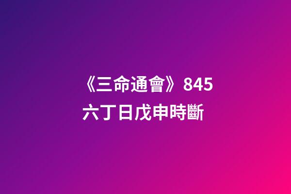 《三命通會》8.45 六丁日戊申時斷